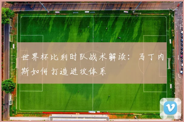 世界杯比利时队战术解读：马丁内斯如何打造进攻体系