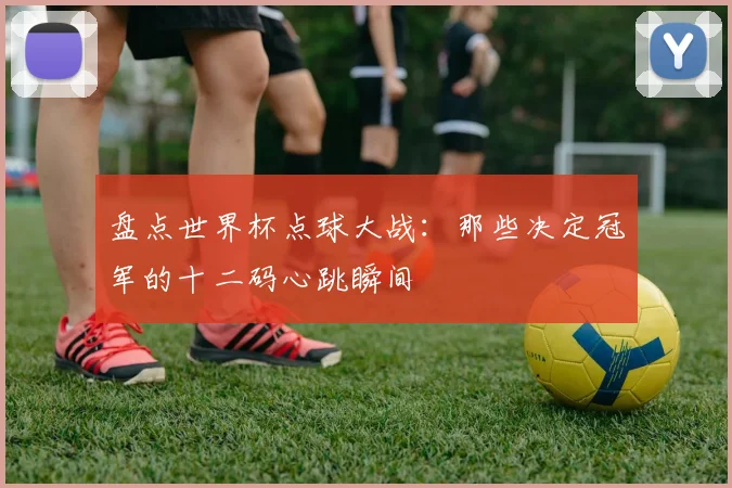 盘点世界杯点球大战：那些决定冠军的十二码心跳瞬间