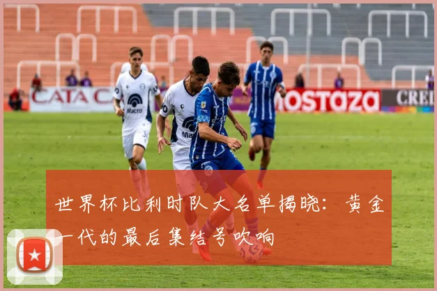 世界杯比利时队大名单揭晓：黄金一代的最后集结号吹响