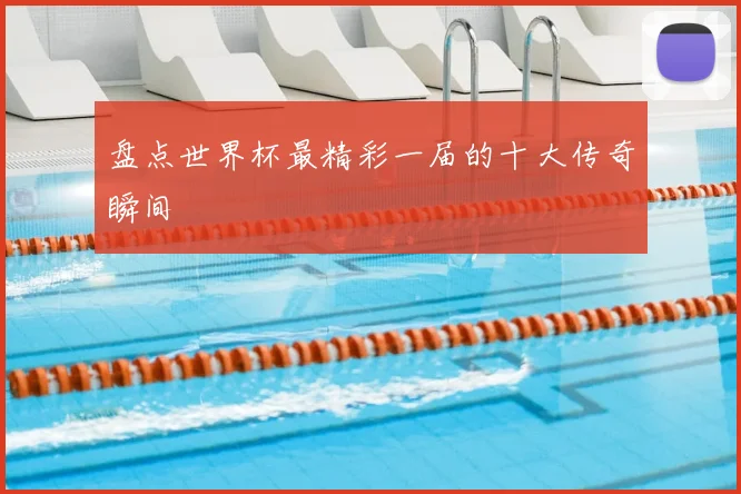 盘点世界杯最精彩一届的十大传奇瞬间