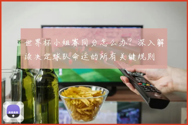 世界杯小组赛同分怎么办？深入解读决定球队命运的所有关键规则