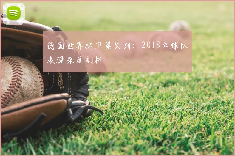 德国世界杯卫冕失利：2018年球队表现深度剖析