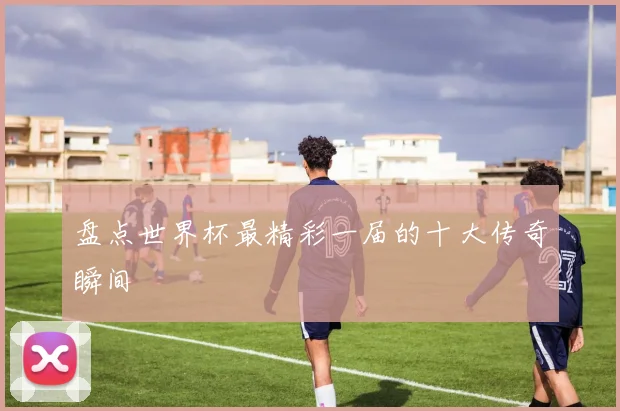 盘点世界杯最精彩一届的十大传奇瞬间