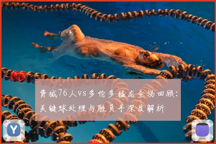 费城76人vs多伦多猛龙全场回顾：关键球处理与胜负手深度解析