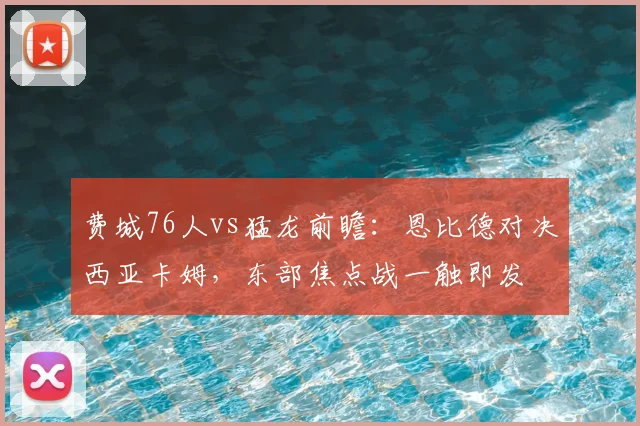 费城76人vs猛龙前瞻：恩比德对决西亚卡姆，东部焦点战一触即发