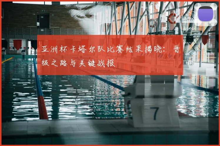 亚洲杯卡塔尔队比赛结果揭晓：晋级之路与关键战报
