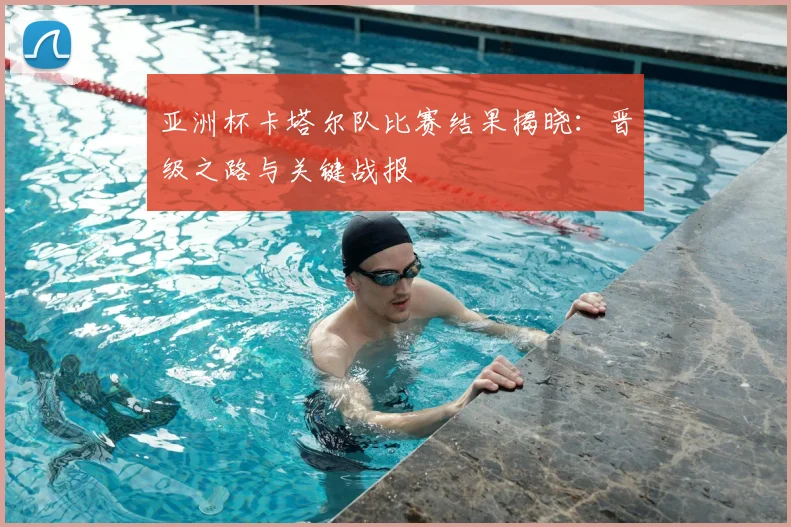 亚洲杯卡塔尔队比赛结果揭晓：晋级之路与关键战报
