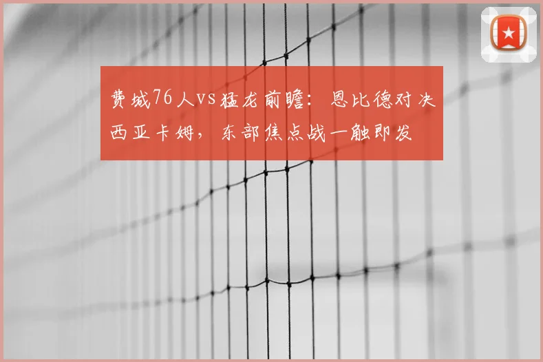 费城76人vs猛龙前瞻：恩比德对决西亚卡姆，东部焦点战一触即发