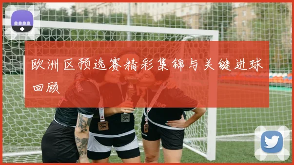 欧洲区预选赛精彩集锦与关键进球回顾