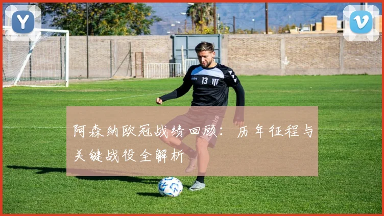 阿森纳欧冠战绩回顾：历年征程与关键战役全解析