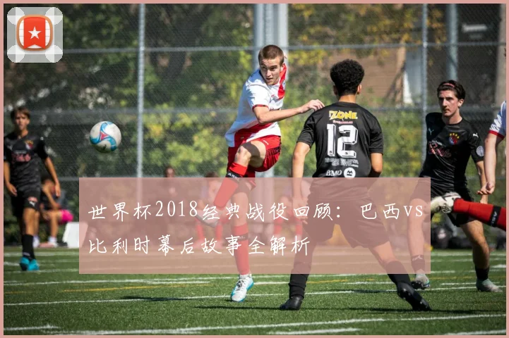 世界杯2018经典战役回顾：巴西vs比利时幕后故事全解析